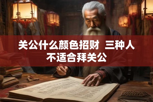 关公什么颜色招财 三种人不适合拜关公 关公什么颜色招财 三种人不适合拜关公