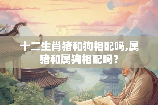 十二生肖猪和狗相配吗,属猪和属狗相配吗？