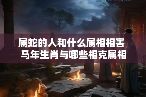 属蛇的人和什么属相相害 马年生肖与哪些相克属相 属蛇的人和什么属相相害 马年生肖与哪些相克属相