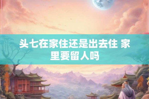 头七在家住还是出去住 家里要留人吗