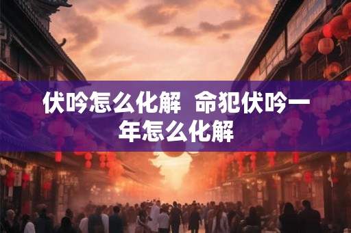 伏吟怎么化解 命犯伏吟一年怎么化解 伏吟怎么化解 命犯伏吟一年怎么化解
