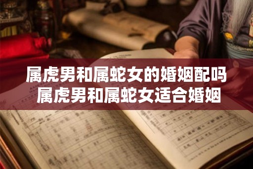 属虎男和属蛇女的婚姻配吗 属虎男和属蛇女适合婚姻吗