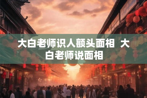 大白老师识人额头面相  大白老师说面相