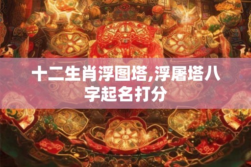 十二生肖浮图塔,浮屠塔八字起名打分 十二生肖浮图塔,浮屠塔八字起名打分
