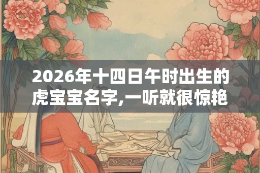2026年十四日午时出生的虎宝宝名字,一听就很惊艳 2026年十四日午时出生的虎宝宝名字,一听就很惊艳