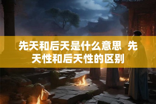 先天和后天是什么意思 先天性和后天性的区别 先天和后天是什么意思 先天性和后天性的区别