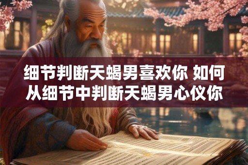 细节判断天蝎男喜欢你 如何从细节中判断天蝎男心仪你