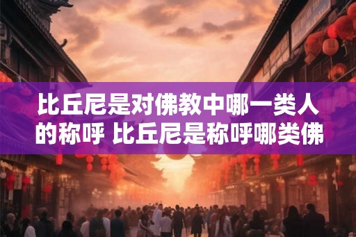 比丘尼是对佛教中哪一类人的称呼 比丘尼是称呼哪类佛教人物 比丘尼是对佛教中哪一类人的称呼 比丘尼是称呼哪类佛教人物