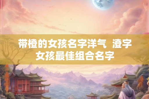 带橙的女孩名字洋气  澄字女孩最佳组合名字