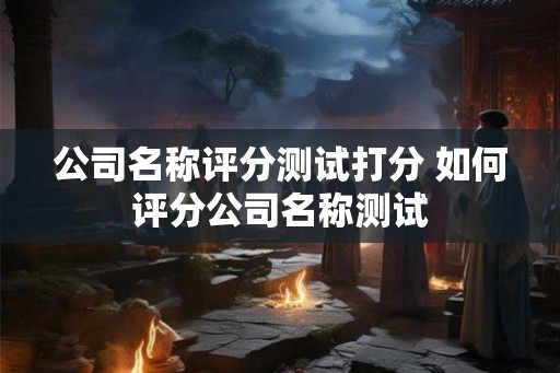 公司名称评分测试打分 如何评分公司名称测试 公司名称评分测试打分 如何评分公司名称测试