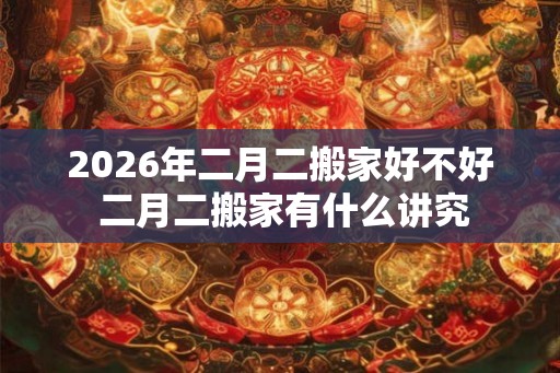 2026年二月二搬家好不好 二月二搬家有什么讲究
