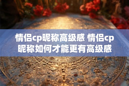 情侣cp昵称高级感 情侣cp昵称如何才能更有高级感