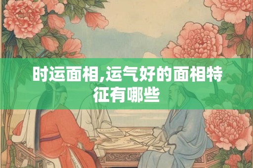 时运面相,运气好的面相特征有哪些