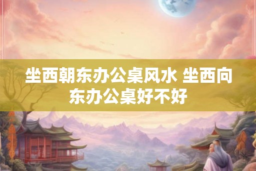 坐西朝东办公桌风水 坐西向东办公桌好不好