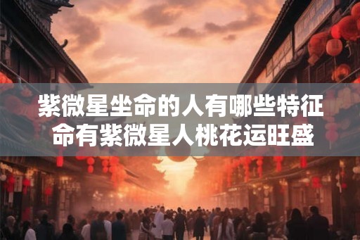 紫微星坐命的人有哪些特征 命有紫微星人桃花运旺盛 紫微星坐命的人有哪些特征 命有紫微星人桃花运旺盛