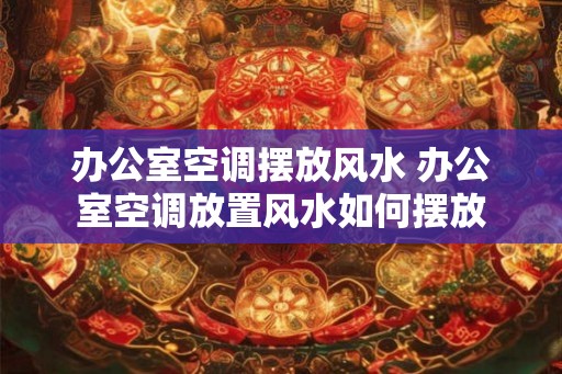 办公室空调摆放风水 办公室空调放置风水如何摆放 办公室空调摆放风水 办公室空调放置风水如何摆放