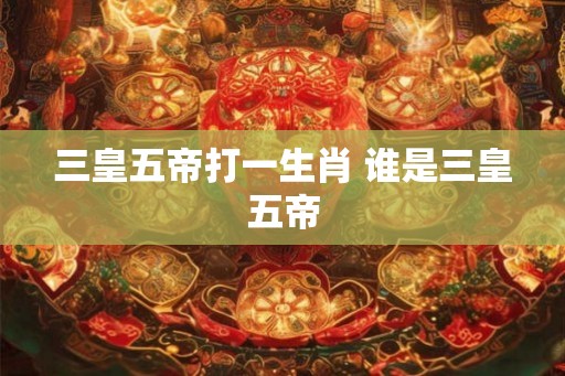 三皇五帝打一生肖 谁是三皇五帝