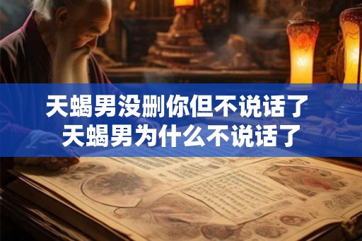 天蝎男没删你但不说话了 天蝎男为什么不说话了 天蝎男没删你但不说话了 天蝎男为什么不说话了