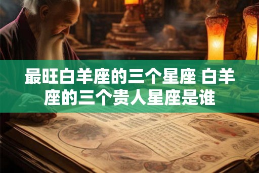 最旺白羊座的三个星座 白羊座的三个贵人星座是谁