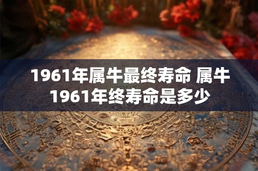 1961年属牛最终寿命 属牛1961年终寿命是多少