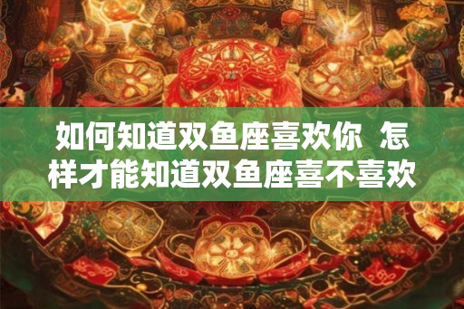 如何知道双鱼座喜欢你 怎样才能知道双鱼座喜不喜欢你 如何知道双鱼座喜欢你 怎样才能知道双鱼座喜不喜欢你