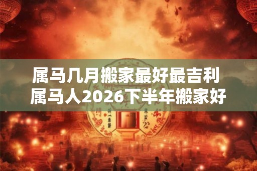 属马几月搬家最好最吉利 属马人2026下半年搬家好不好