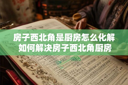 房子西北角是厨房怎么化解 如何解决房子西北角厨房的问题 房子西北角是厨房怎么化解 如何解决房子西北角厨房的问题