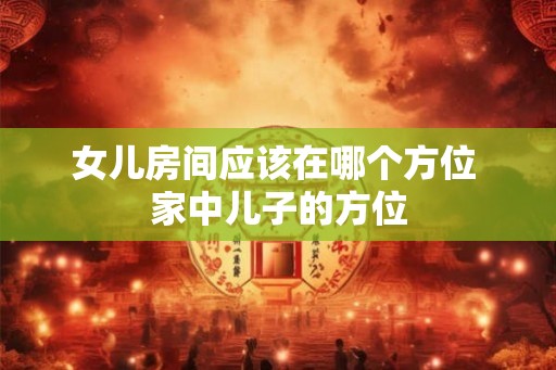 女儿房间应该在哪个方位 家中儿子的方位