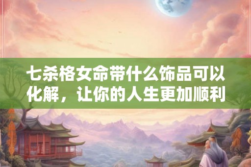 七杀格女命带什么饰品可以化解，让你的人生更加顺利幸福