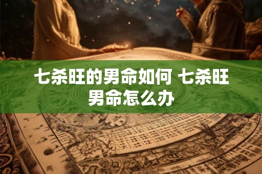 七杀旺的男命如何 七杀旺男命怎么办
