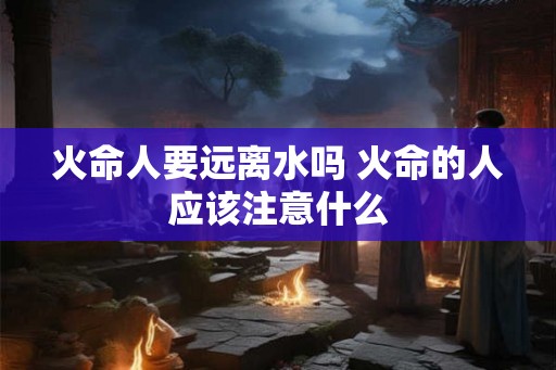 火命人要远离水吗 火命的人应该注意什么 火命人要远离水吗 火命的人应该注意什么