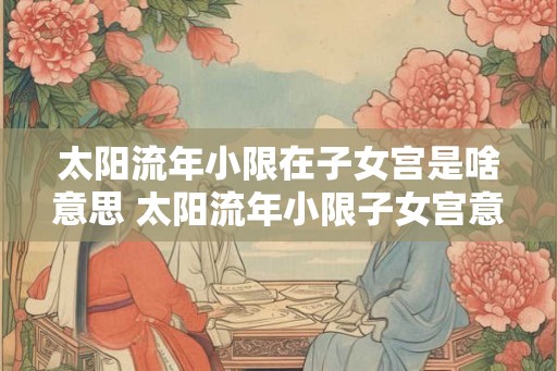 太阳流年小限在子女宫是啥意思 太阳流年小限子女宫意义 太阳流年小限在子女宫是啥意思 太阳流年小限子女宫意义