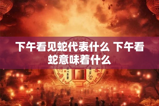 下午看见蛇代表什么 下午看蛇意味着什么
