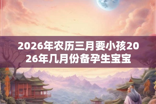 2026年农历三月要小孩2026年几月份备孕生宝宝