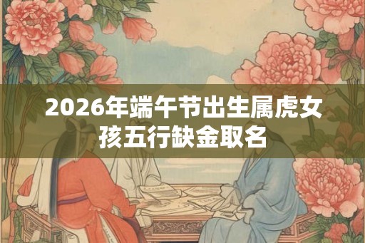2026年端午节出生属虎女孩五行缺金取名