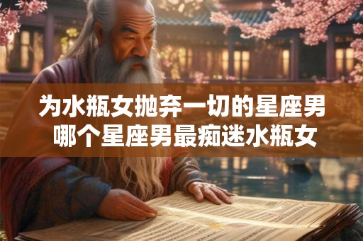 为水瓶女抛弃一切的星座男 哪个星座男最痴迷水瓶女 为水瓶女抛弃一切的星座男 哪个星座男最痴迷水瓶女