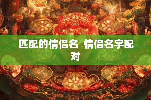 匹配的情侣名 情侣名字配对 匹配的情侣名 情侣名字配对