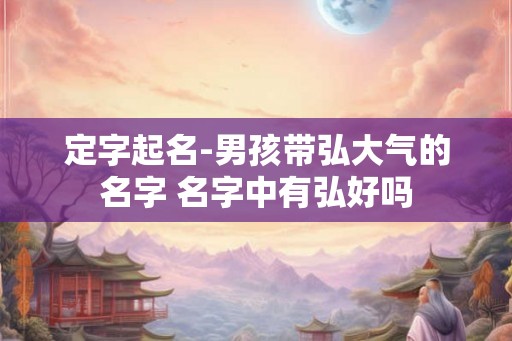 定字起名-男孩带弘大气的名字 名字中有弘好吗