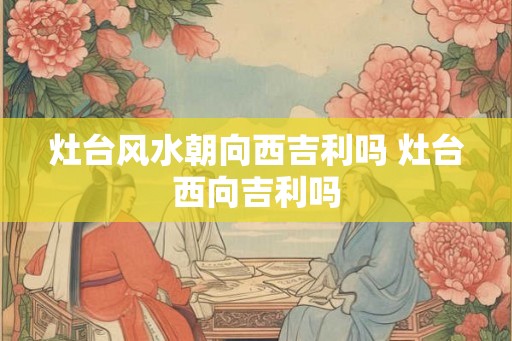 灶台风水朝向西吉利吗 灶台西向吉利吗