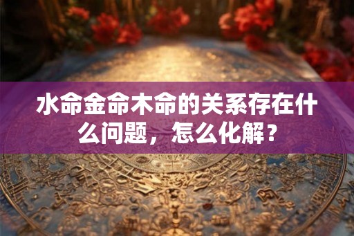 水命金命木命的关系存在什么问题,怎么化解? 水命金命木命的关系存在什么问题,怎么化解?