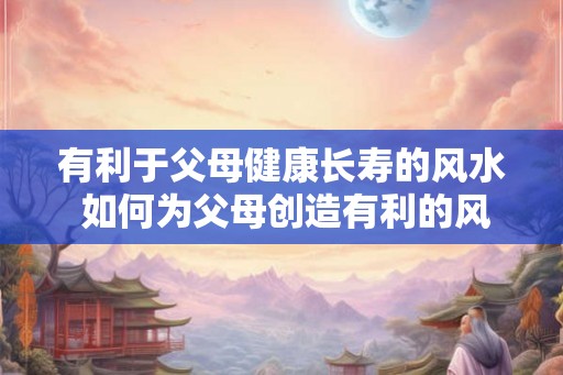 有利于父母健康长寿的风水 如何为父母创造有利的风水