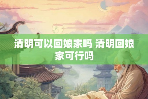 清明可以回娘家吗 清明回娘家可行吗