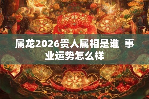属龙2026贵人属相是谁  事业运势怎么样