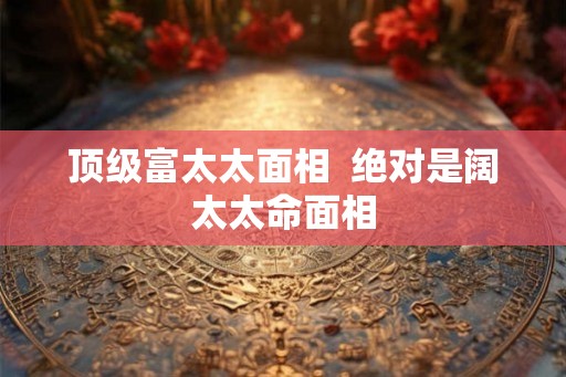 顶级富太太面相  绝对是阔太太命面相