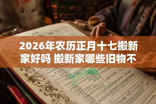 2026年农历正月十七搬新家好吗 搬新家哪些旧物不能带