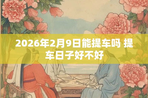 2026年2月9日能提车吗 提车日子好不好 2026年2月9日能提车吗 提车日子好不好