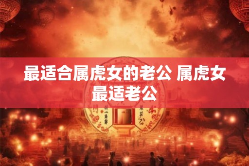 最适合属虎女的老公 属虎女最适老公