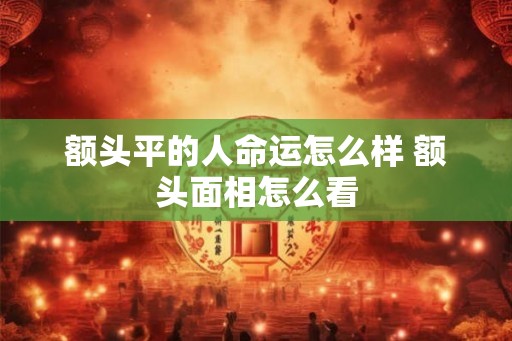 额头平的人命运怎么样 额头面相怎么看