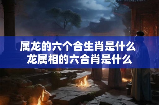属龙的六个合生肖是什么 龙属相的六合肖是什么