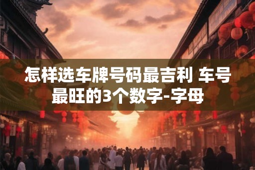 怎样选车牌号码最吉利 车号最旺的3个数字-字母 怎样选车牌号码最吉利 车号最旺的3个数字-字母